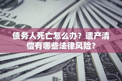 北京债务人死亡怎么办？遗产清偿有哪些法律风险？