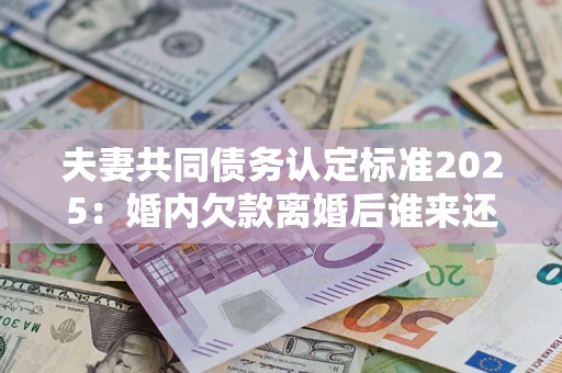 北京夫妻共同债务认定标准2025：婚内欠款离婚后谁来还？