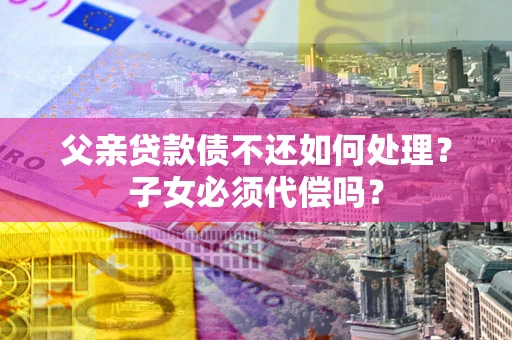 北京父亲贷款债不还如何处理？子女必须代偿吗？