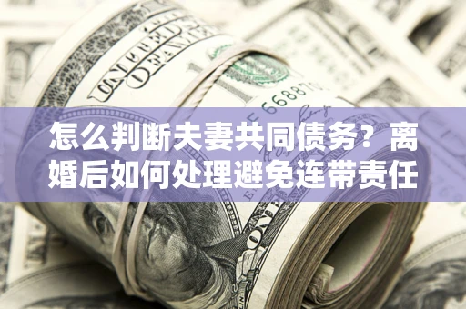 北京怎么判断夫妻共同债务？离婚后如何处理避免连带责任？